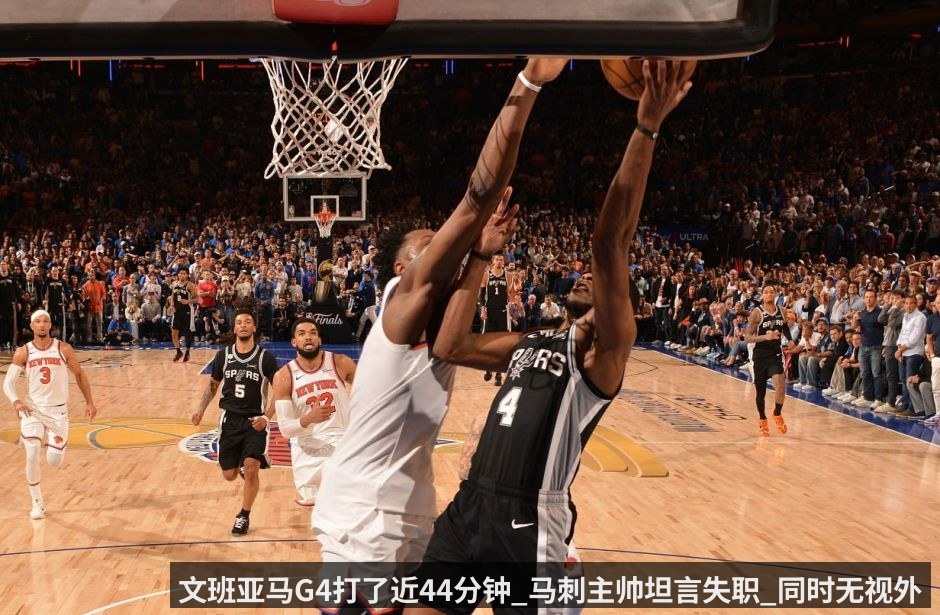 文班亚马G4打了近44分钟_马刺主帅坦言失职_同时无视外界批评_福克斯会被信任到最后